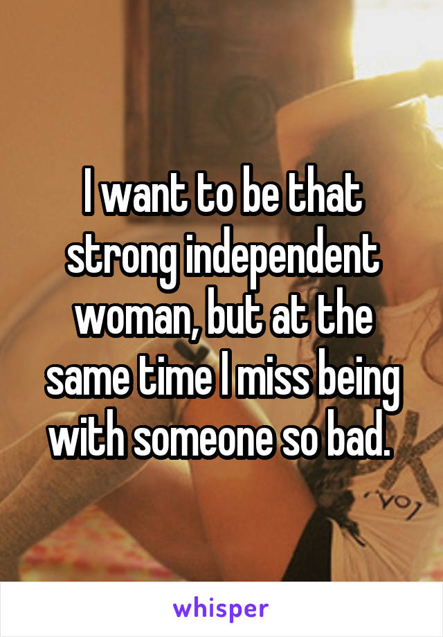 I want to be that strong independent woman, but at the same time I miss being with someone so bad. 