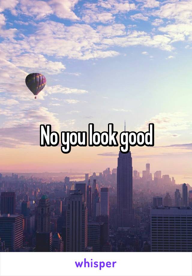 No you look good