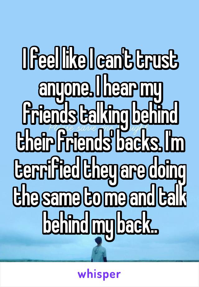 I feel like I can't trust anyone. I hear my friends talking behind their friends' backs. I'm terrified they are doing the same to me and talk behind my back..