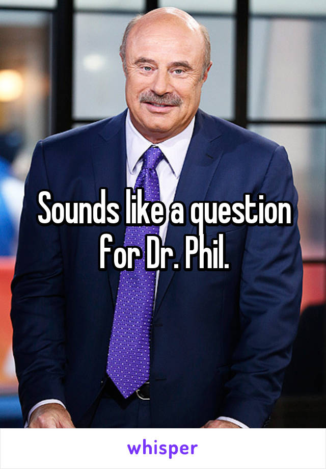 Sounds like a question for Dr. Phil.