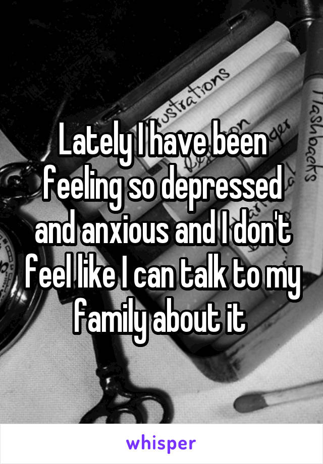 Lately I have been feeling so depressed and anxious and I don't feel like I can talk to my family about it 