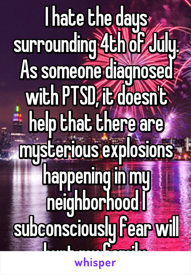 I hate the days surrounding 4th of July. As someone diagnosed with PTSD, it doesn't help that there are mysterious explosions happening in my neighborhood I subconsciously fear will hurt my family.
