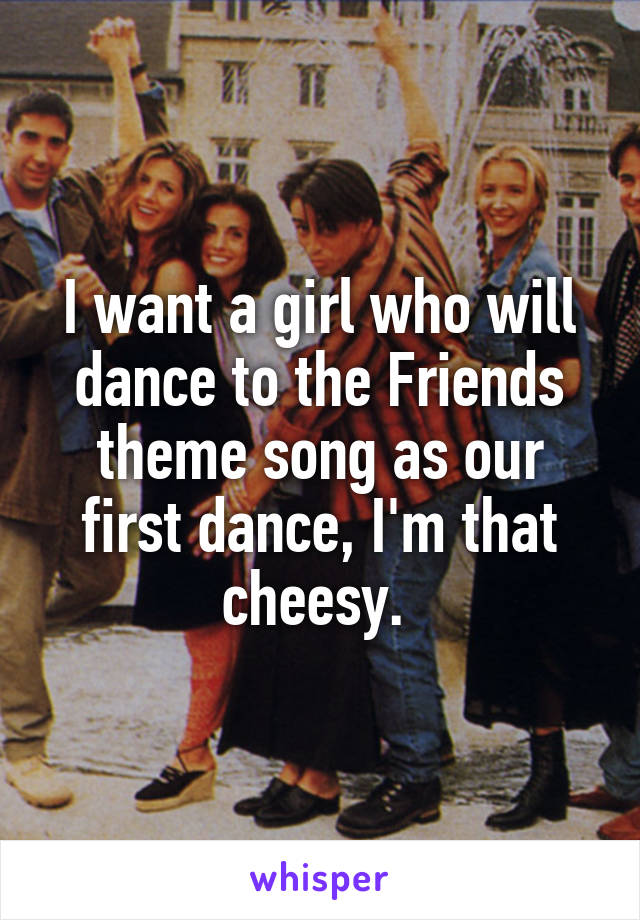 I want a girl who will dance to the Friends theme song as our first dance, I'm that cheesy. 