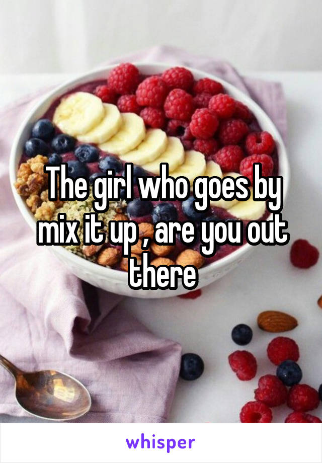 The girl who goes by mix it up , are you out there