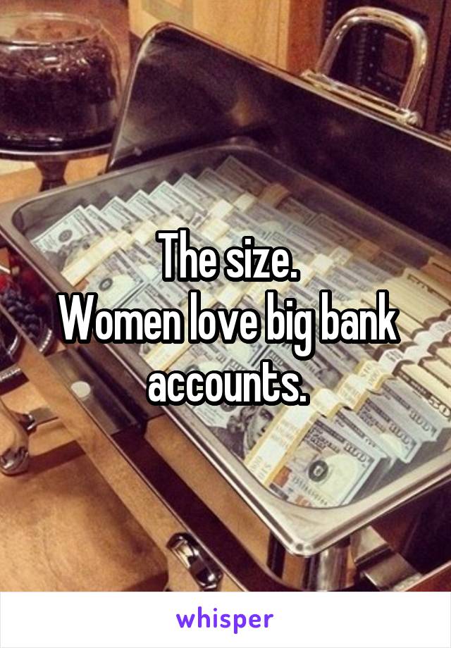 The size.
Women love big bank accounts.
