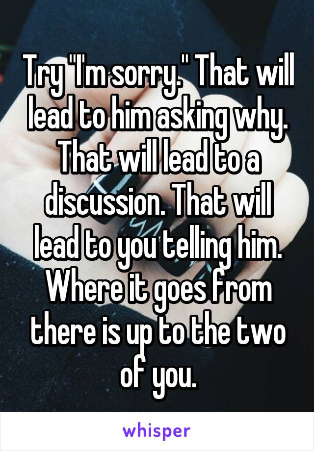 Try "I'm sorry." That will lead to him asking why. That will lead to a discussion. That will lead to you telling him. Where it goes from there is up to the two of you.