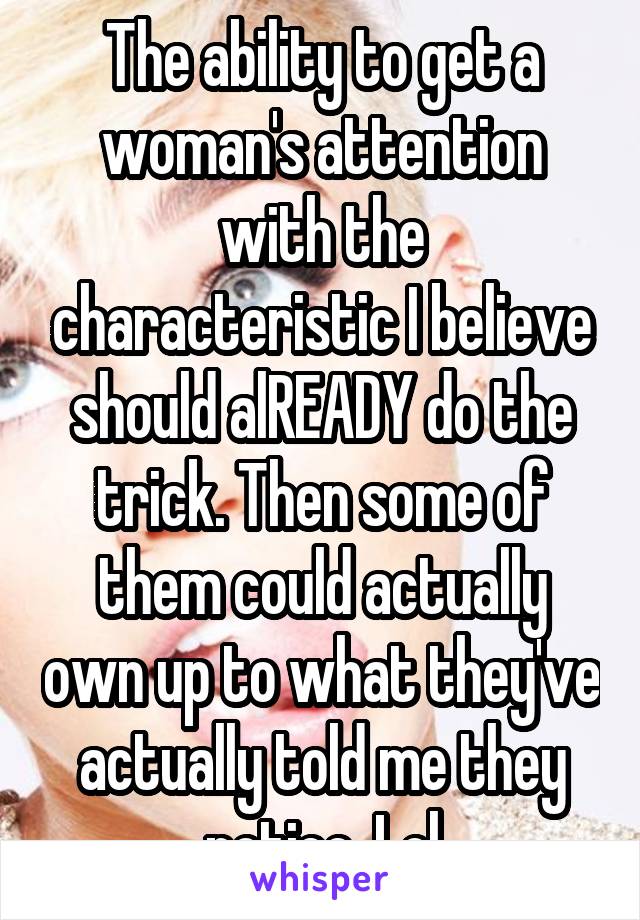 The ability to get a woman's attention with the characteristic I believe should alREADY do the trick. Then some of them could actually own up to what they've actually told me they notice. Lol
