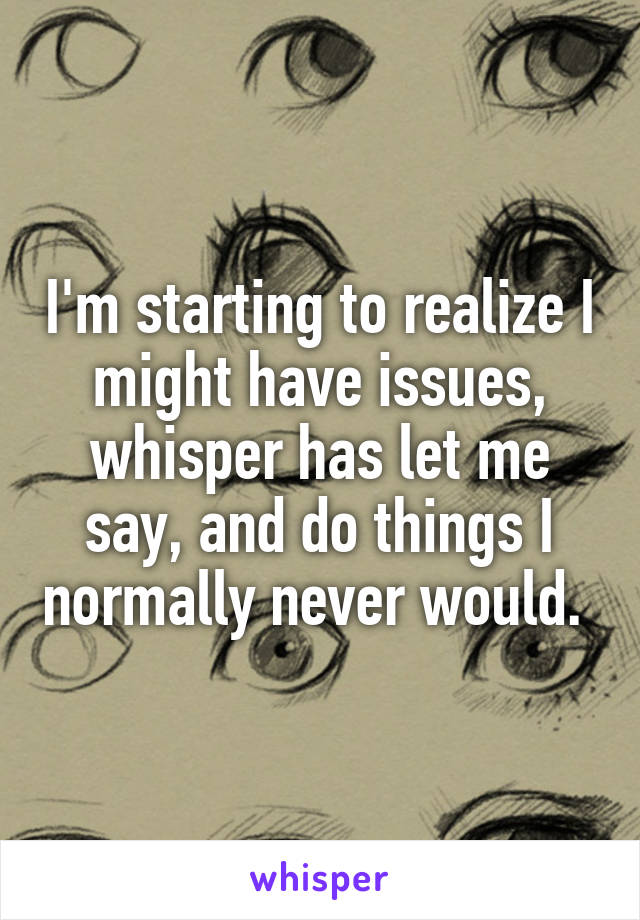 I'm starting to realize I might have issues, whisper has let me say, and do things I normally never would. 