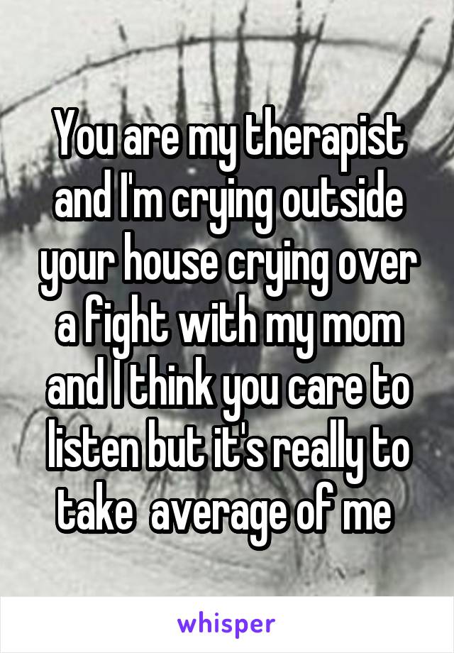You are my therapist and I'm crying outside your house crying over a fight with my mom and I think you care to listen but it's really to take  average of me 