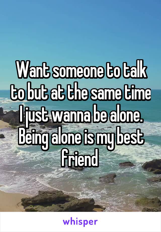 Want someone to talk to but at the same time I just wanna be alone. Being alone is my best friend 