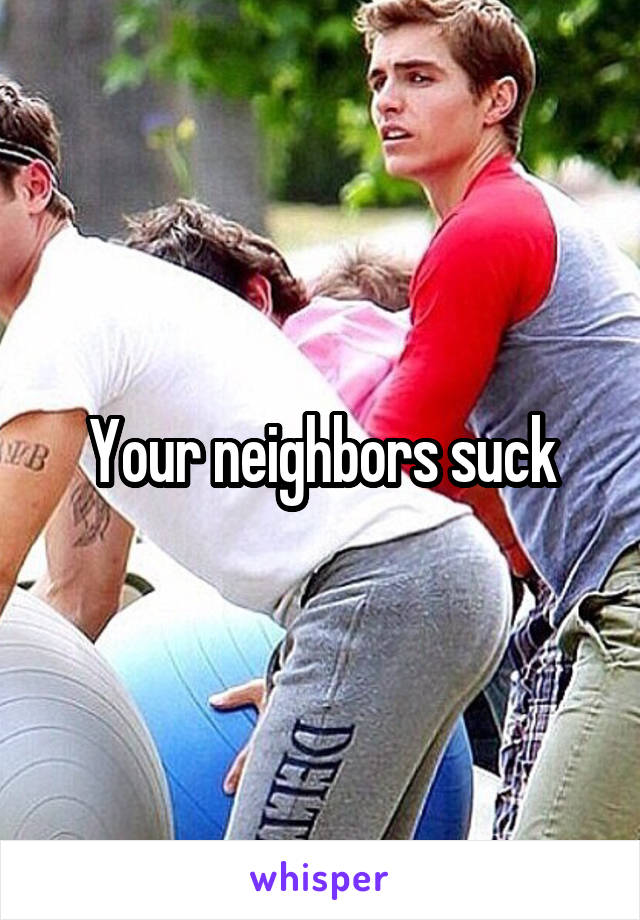 Your neighbors suck