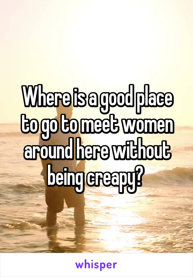 Where is a good place to go to meet women around here without being creapy? 