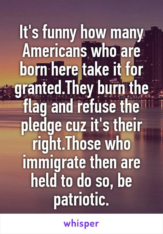 It's funny how many Americans who are born here take it for granted.They burn the flag and refuse the pledge cuz it's their right.Those who immigrate then are held to do so, be patriotic.