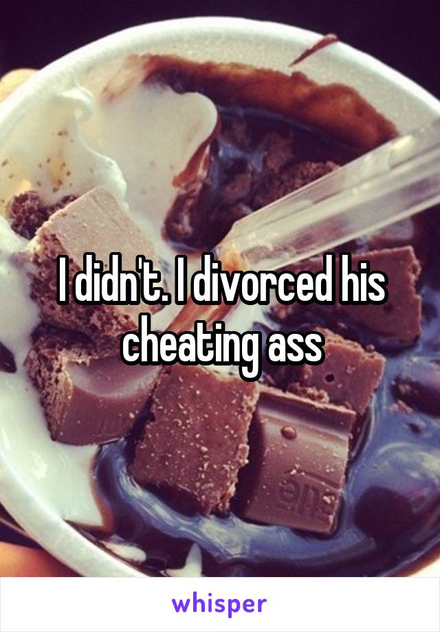 I didn't. I divorced his cheating ass
