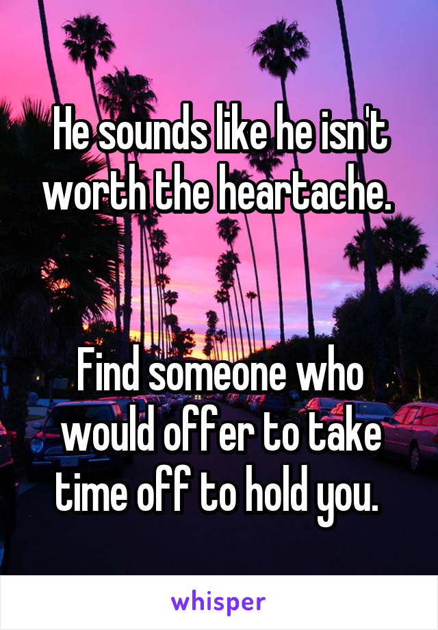 He sounds like he isn't worth the heartache. 


Find someone who would offer to take time off to hold you. 