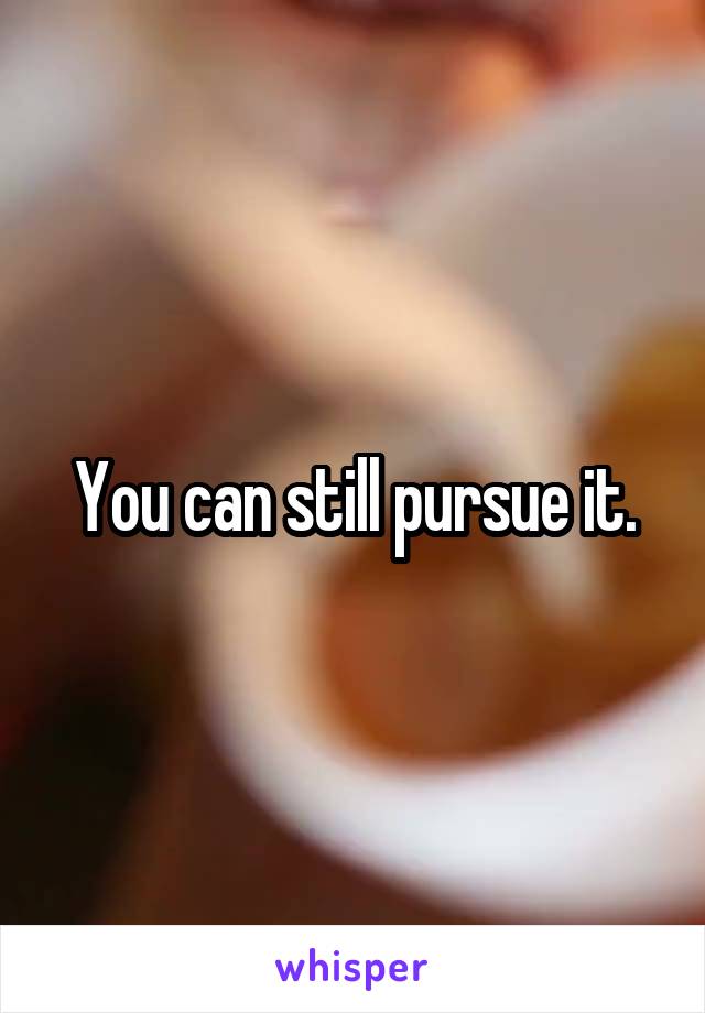 You can still pursue it.