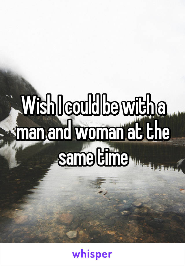 Wish I could be with a man and woman at the same time