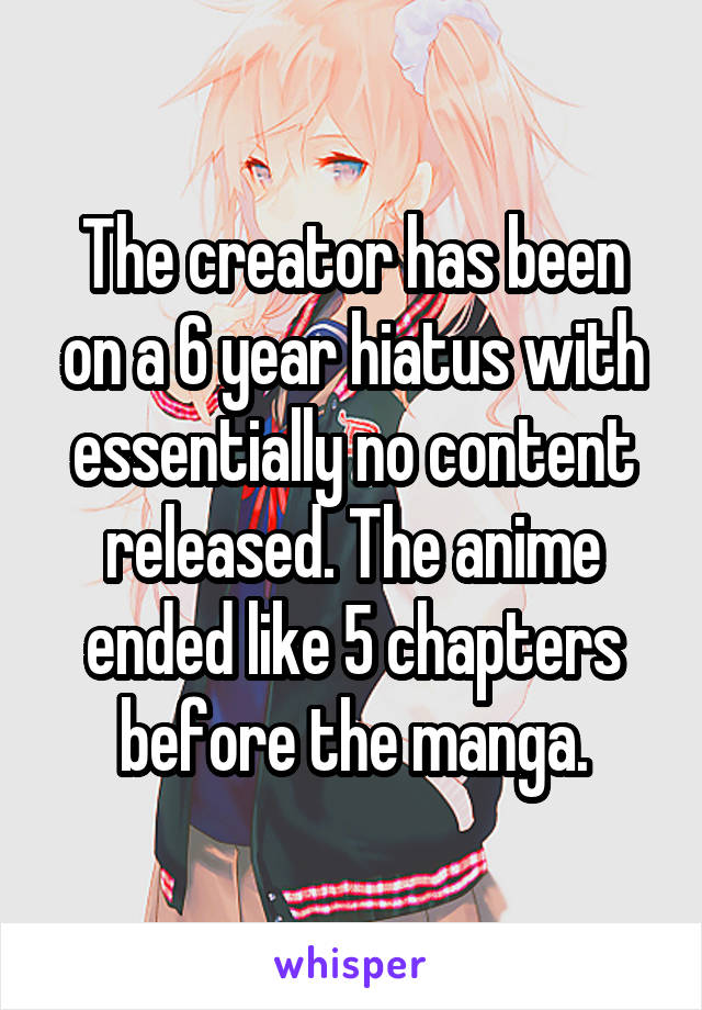 The creator has been on a 6 year hiatus with essentially no content released. The anime ended like 5 chapters before the manga.