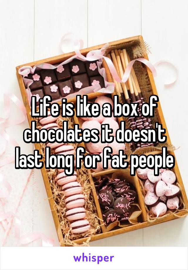 Life is like a box of chocolates it doesn't last long for fat people