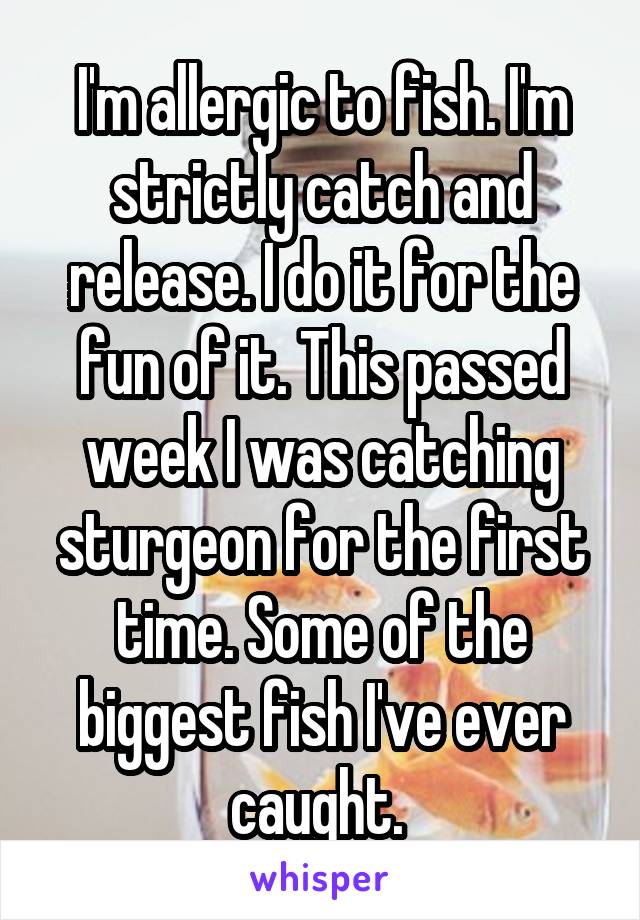 I'm allergic to fish. I'm strictly catch and release. I do it for the fun of it. This passed week I was catching sturgeon for the first time. Some of the biggest fish I've ever caught. 