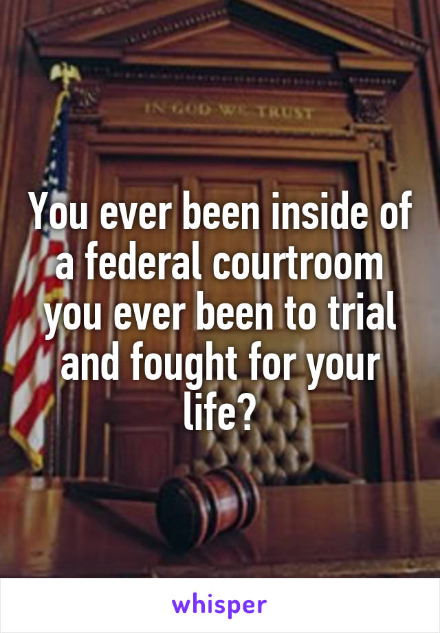You ever been inside of a federal courtroom you ever been to trial and fought for your life?
