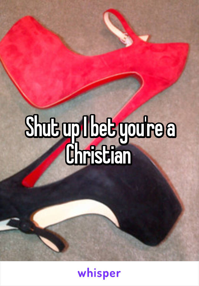 Shut up I bet you're a Christian 
