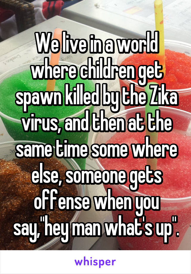 We live in a world where children get spawn killed by the Zika virus, and then at the same time some where else, someone gets offense when you say,"hey man what's up".