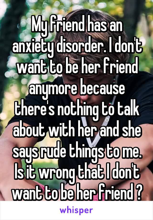 My friend has an anxiety disorder. I don't want to be her friend anymore because there's nothing to talk about with her and she says rude things to me. Is it wrong that I don't want to be her friend ?
