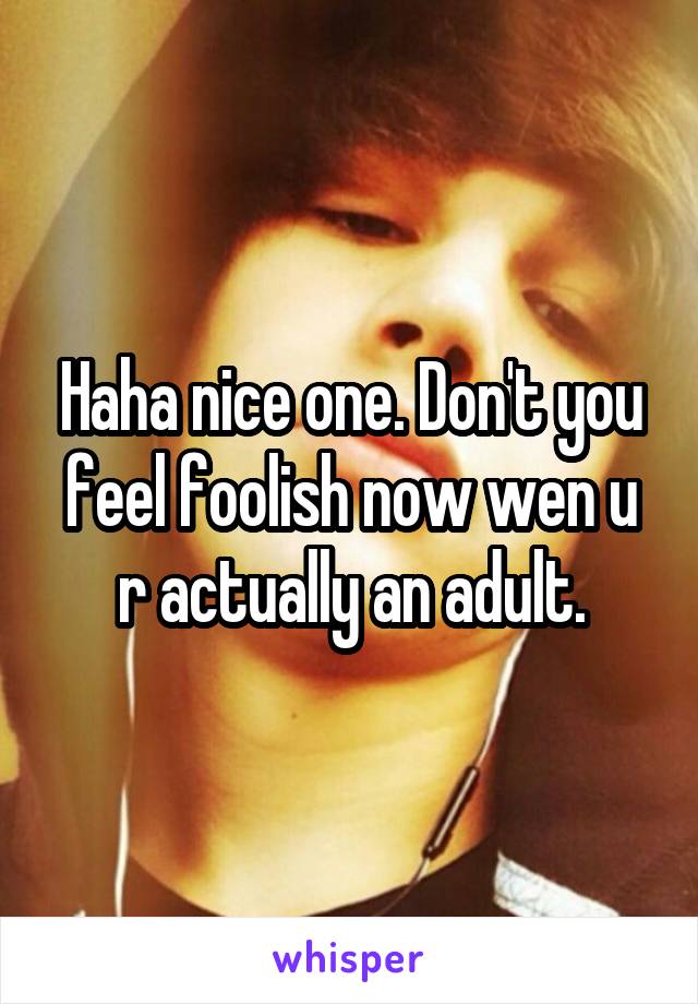 Haha nice one. Don't you feel foolish now wen u r actually an adult.