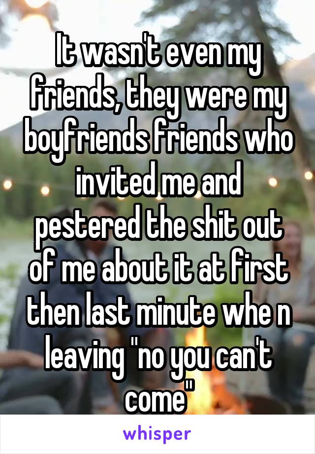 It wasn't even my friends, they were my boyfriends friends who invited me and pestered the shit out of me about it at first then last minute whe n leaving "no you can't come"