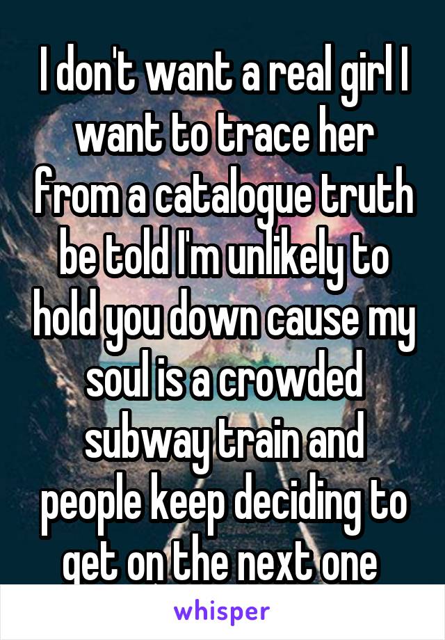 I don't want a real girl I want to trace her from a catalogue truth be told I'm unlikely to hold you down cause my soul is a crowded subway train and people keep deciding to get on the next one 
