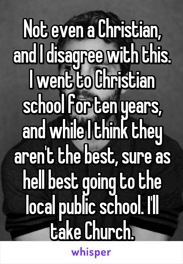 Not even a Christian, and I disagree with this. I went to Christian school for ten years, and while I think they aren't the best, sure as hell best going to the local public school. I'll take Church.