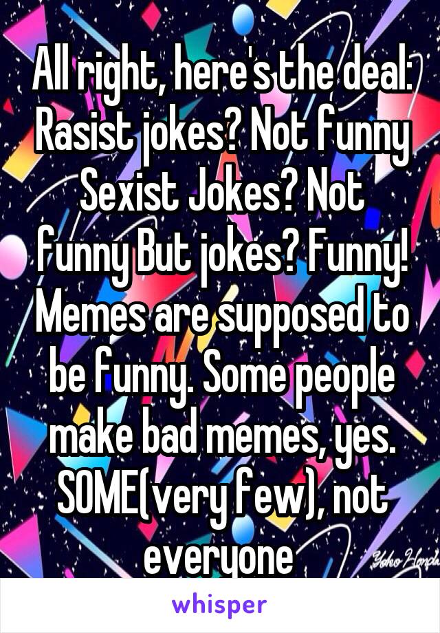 All right, here's the deal: Rasist jokes? Not funny Sexist Jokes? Not funny But jokes? Funny! Memes are supposed to be funny. Some people make bad memes, yes. SOME(very few), not everyone 