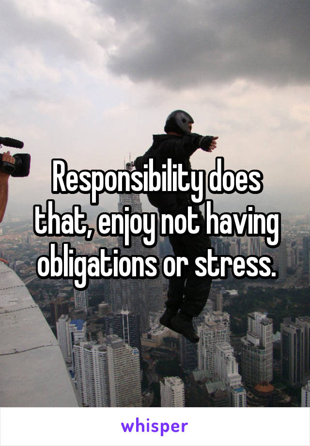 Responsibility does that, enjoy not having obligations or stress.