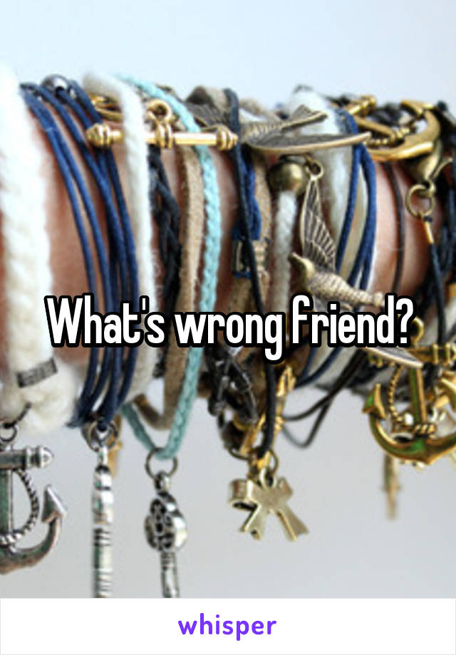 What's wrong friend?