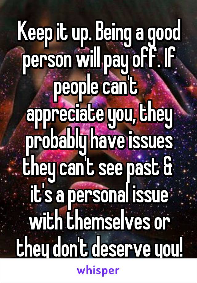Keep it up. Being a good person will pay off. If people can't  
appreciate you, they probably have issues they can't see past &  it's a personal issue with themselves or they don't deserve you!