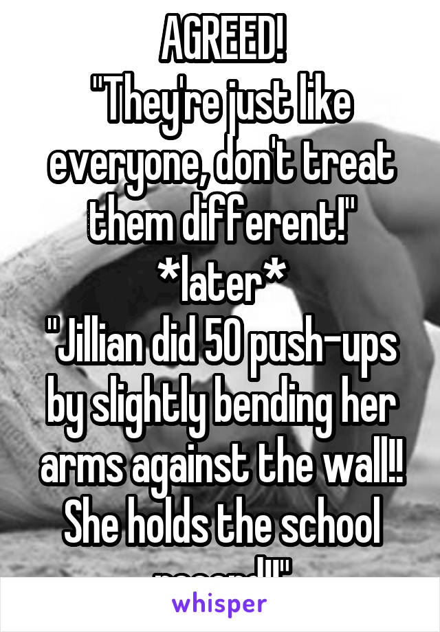 AGREED!
"They're just like everyone, don't treat them different!"
*later*
"Jillian did 50 push-ups by slightly bending her arms against the wall!! She holds the school record!!"