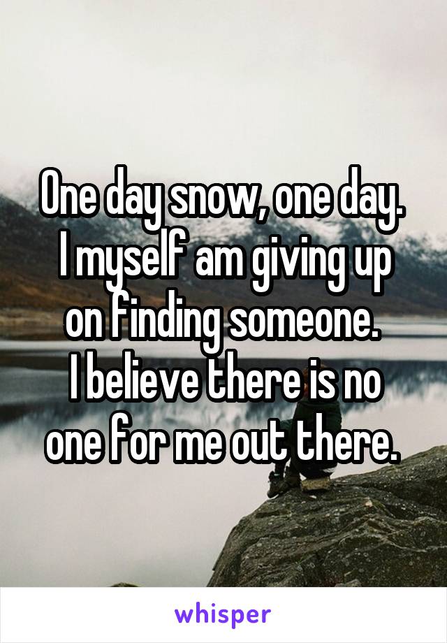 One day snow, one day. 
I myself am giving up on finding someone. 
I believe there is no one for me out there. 