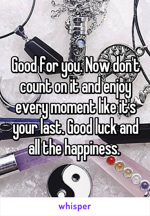 Good for you. Now don't count on it and enjoy every moment like it's your last. Good luck and all the happiness. 