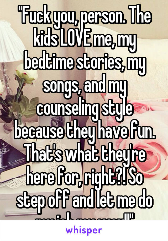 "Fuck you, person. The kids LOVE me, my bedtime stories, my songs, and my counseling style because they have fun. That's what they're here for, right?! So step off and let me do my job my way!!"