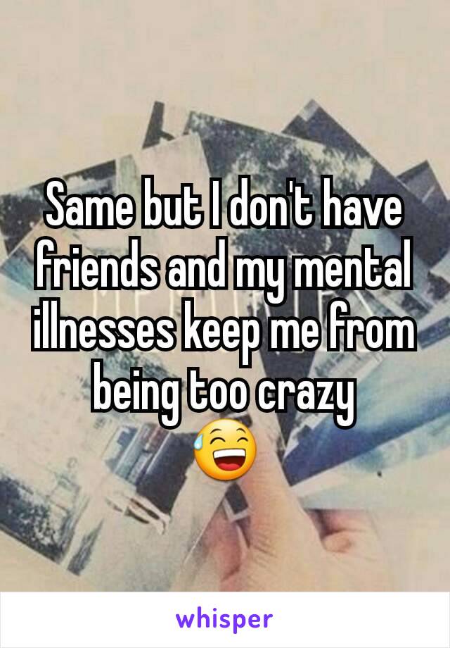 Same but I don't have friends and my mental illnesses keep me from being too crazy
😅