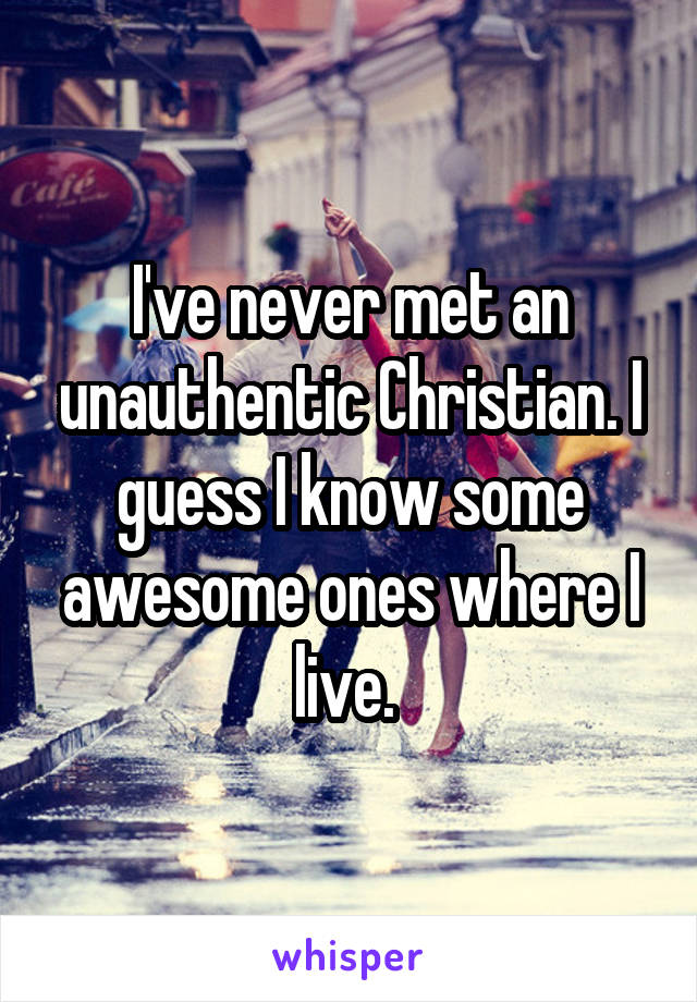 I've never met an unauthentic Christian. I guess I know some awesome ones where I live. 