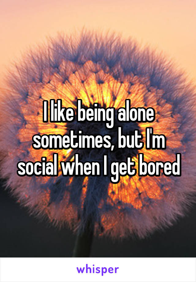 I like being alone sometimes, but I'm social when I get bored