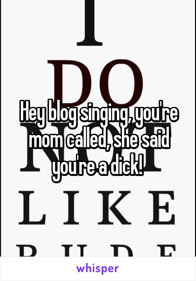 Hey blog singing, you're mom called, she said you're a dick! 