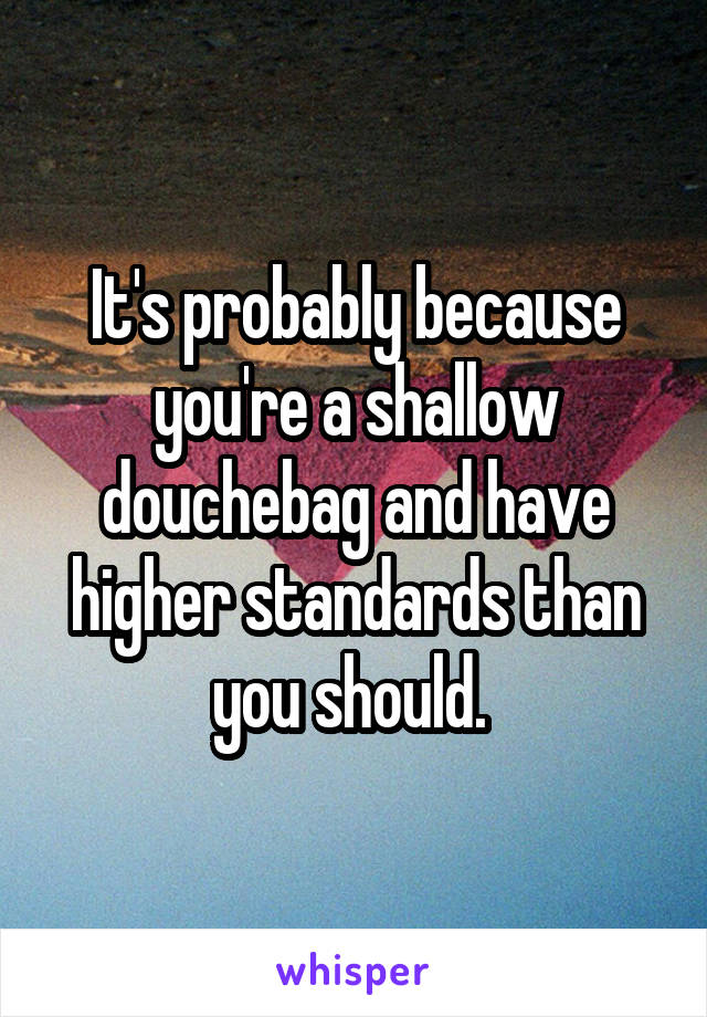 It's probably because you're a shallow douchebag and have higher standards than you should. 