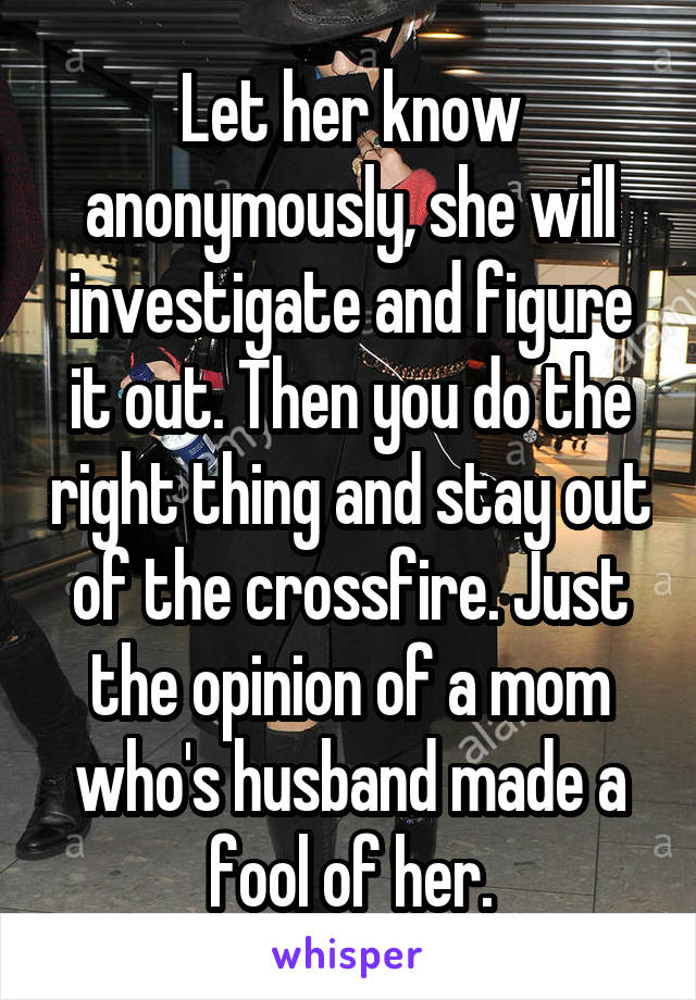 Let her know anonymously, she will investigate and figure it out. Then you do the right thing and stay out of the crossfire. Just the opinion of a mom who's husband made a fool of her.