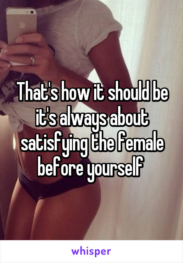 That's how it should be it's always about satisfying the female before yourself 