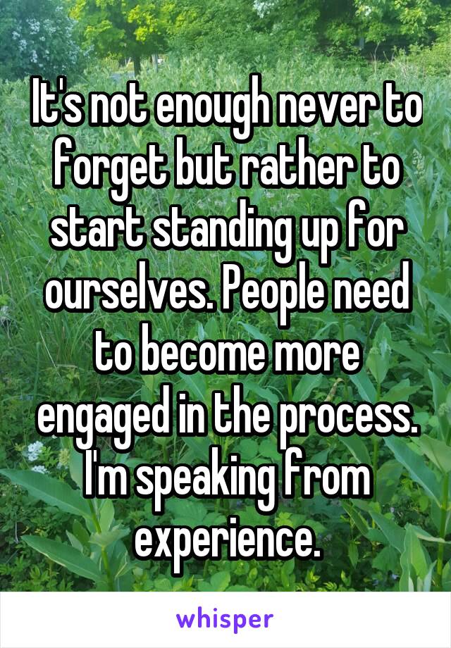 It's not enough never to forget but rather to start standing up for ourselves. People need to become more engaged in the process. I'm speaking from experience.