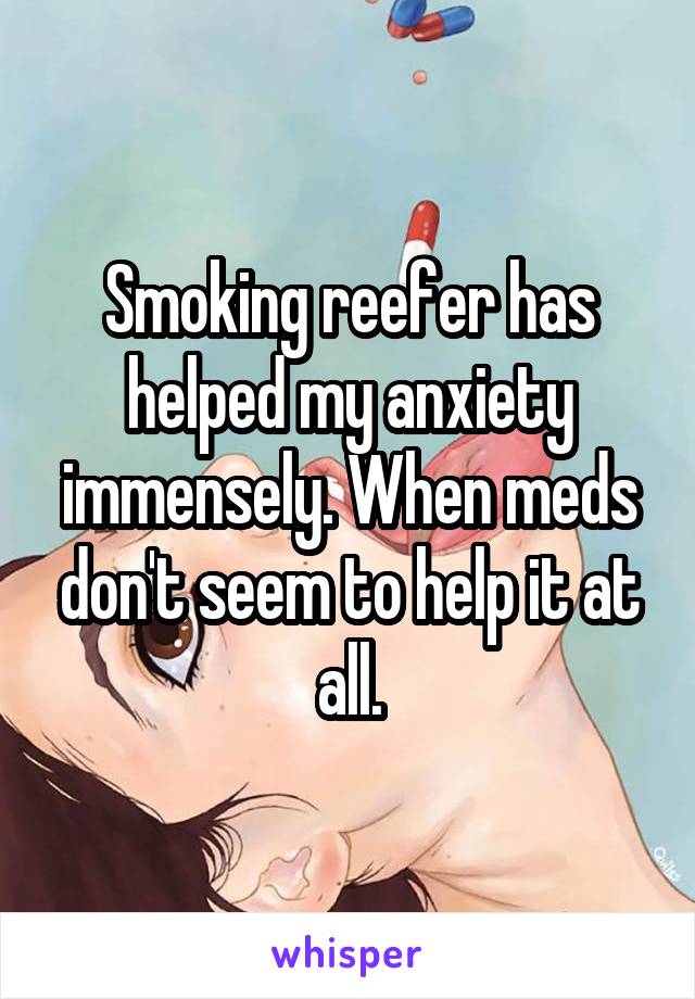 Smoking reefer has helped my anxiety immensely. When meds don't seem to help it at all.