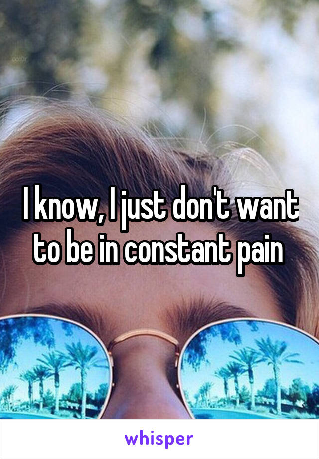 I know, I just don't want to be in constant pain 
